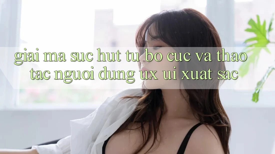 Giải Mã Sức Hút Từ Bố cục Và Thao tác Người Dùng (UX/UI) Xuất sắc