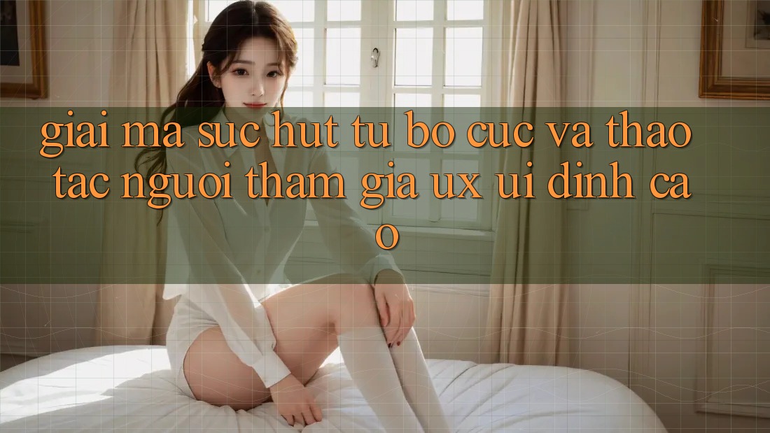Giải Mã Sức Hút Từ Bố cục Và Thao tác Người tham gia (UX/UI) Đỉnh Cao