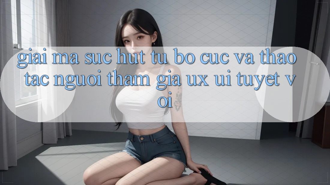 Giải Mã Sức Hút Từ Bố cục Và Thao tác Người tham gia (UX/UI) Tuyệt vời