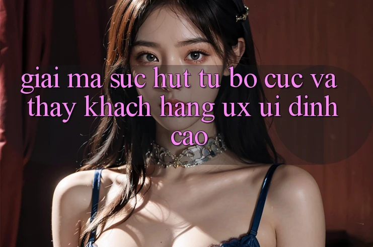 Giải Mã Sức Hút Từ Bố cục Và Thấy Khách hàng (UX/UI) Đỉnh Cao