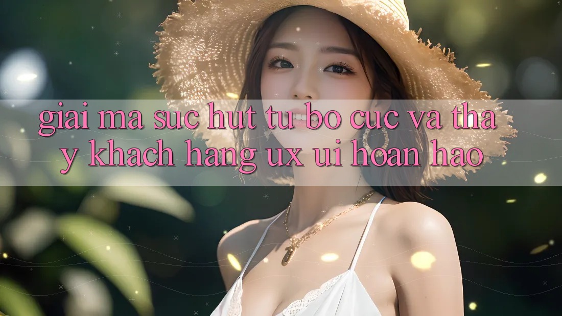 Giải Mã Sức Hút Từ Bố cục Và Thấy Khách hàng (UX/UI) Hoàn hảo Giải Mã Sức Hút Từ Bố cục Và Thấy Khách hàng (UX/UI) Hoàn hảo