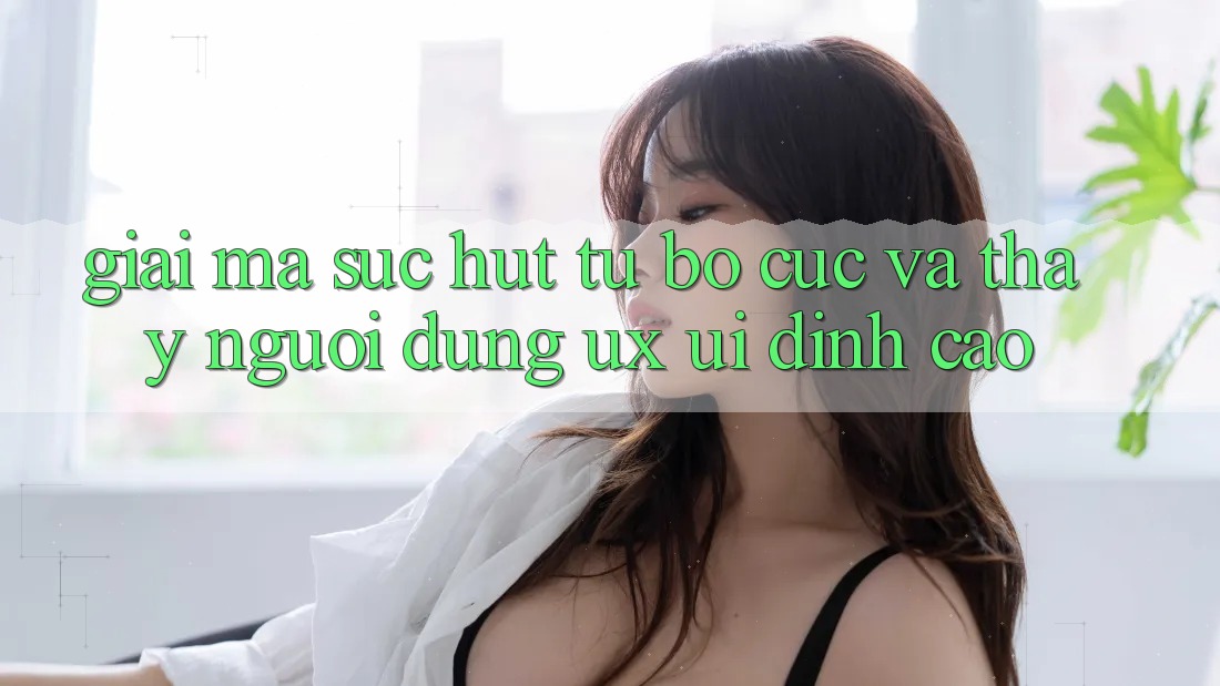 Giải Mã Sức Hút Từ Bố cục Và Thấy Người Dùng (UX/UI) Đỉnh Cao
