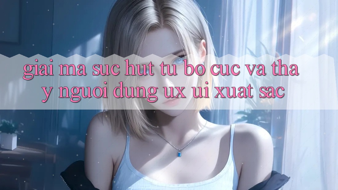 Giải Mã Sức Hút Từ Bố cục Và Thấy Người Dùng (UX/UI) Xuất sắc