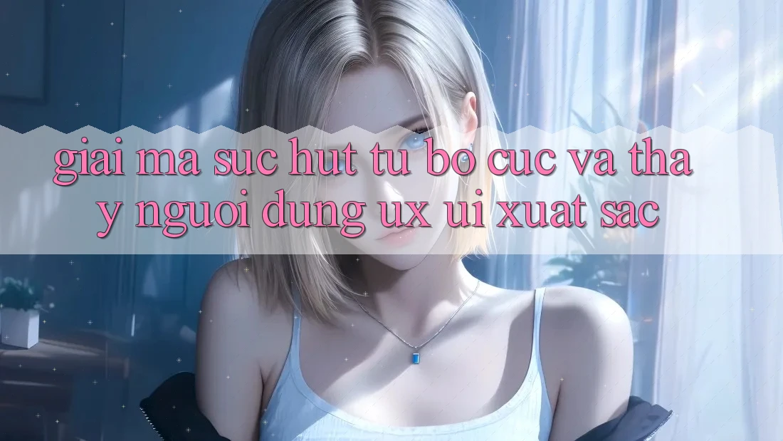 Giải Mã Sức Hút Từ Bố cục Và Thấy Người Dùng (UX/UI) Xuất sắc
