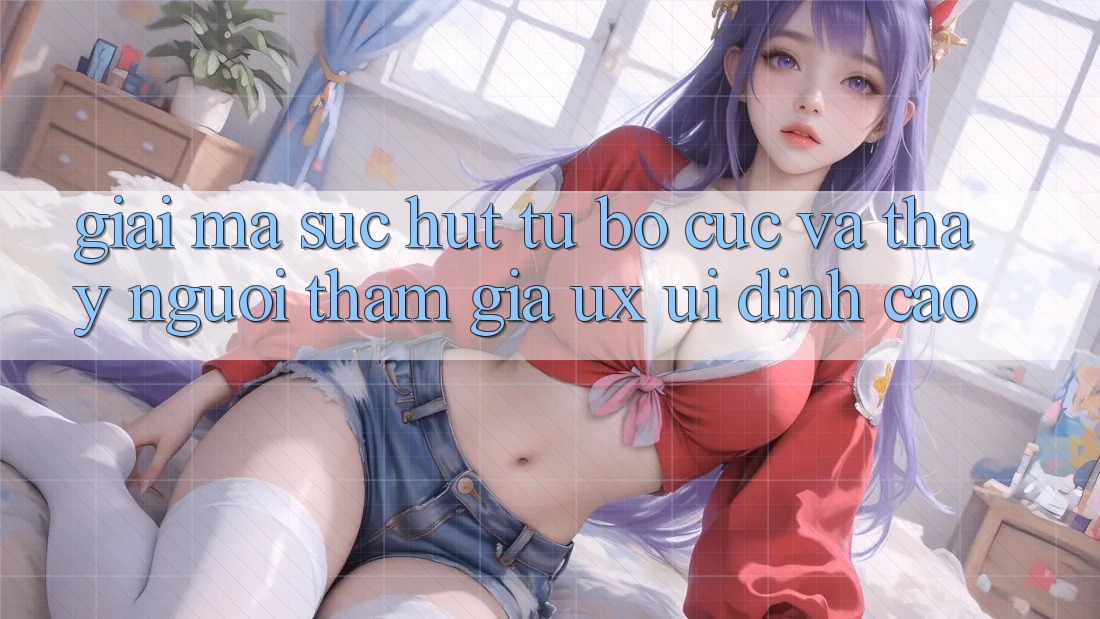 Giải Mã Sức Hút Từ Bố cục Và Thấy Người tham gia (UX/UI) Đỉnh Cao