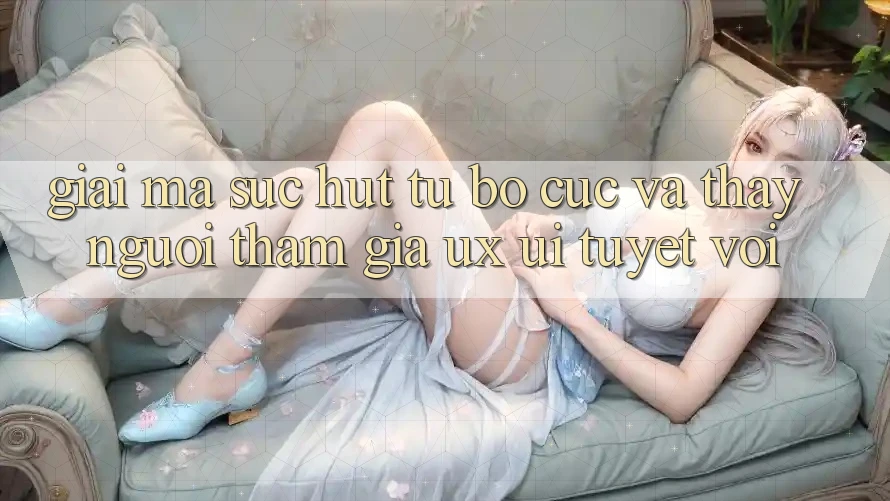 Giải Mã Sức Hút Từ Bố cục Và Thấy Người tham gia (UX/UI) Tuyệt vời