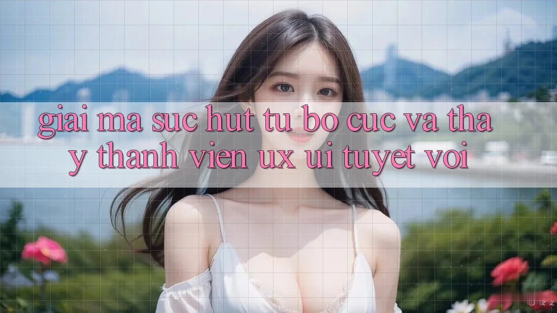 Giải Mã Sức Hút Từ Bố cục Và Thấy Thành viên (UX/UI) Tuyệt vời