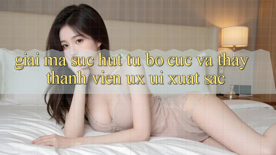 Giải Mã Sức Hút Từ Bố cục Và Thấy Thành viên (UX/UI) Xuất sắc