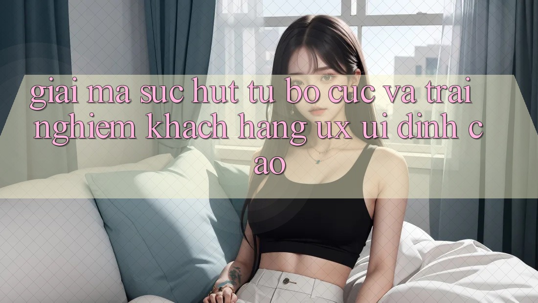 Giải Mã Sức Hút Từ Bố cục Và Trải Nghiệm Khách hàng (UX/UI) Đỉnh Cao