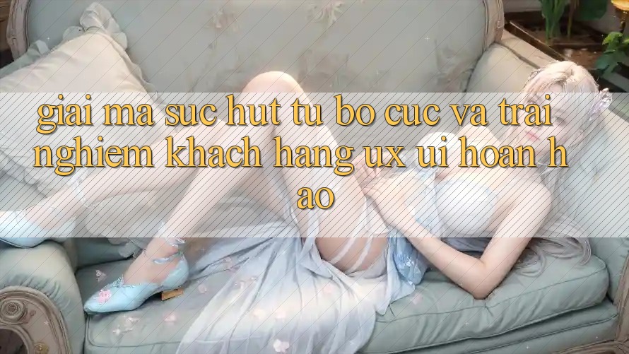 Giải Mã Sức Hút Từ Bố cục Và Trải Nghiệm Khách hàng (UX/UI) Hoàn hảo