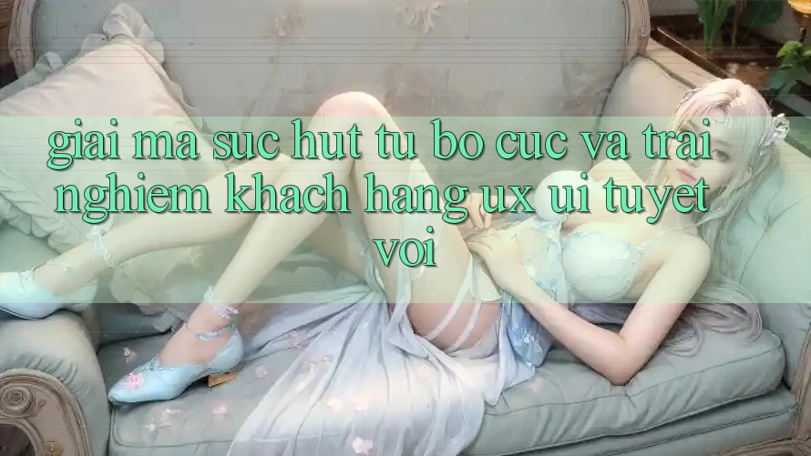 Giải Mã Sức Hút Từ Bố cục Và Trải Nghiệm Khách hàng (UX/UI) Tuyệt vời