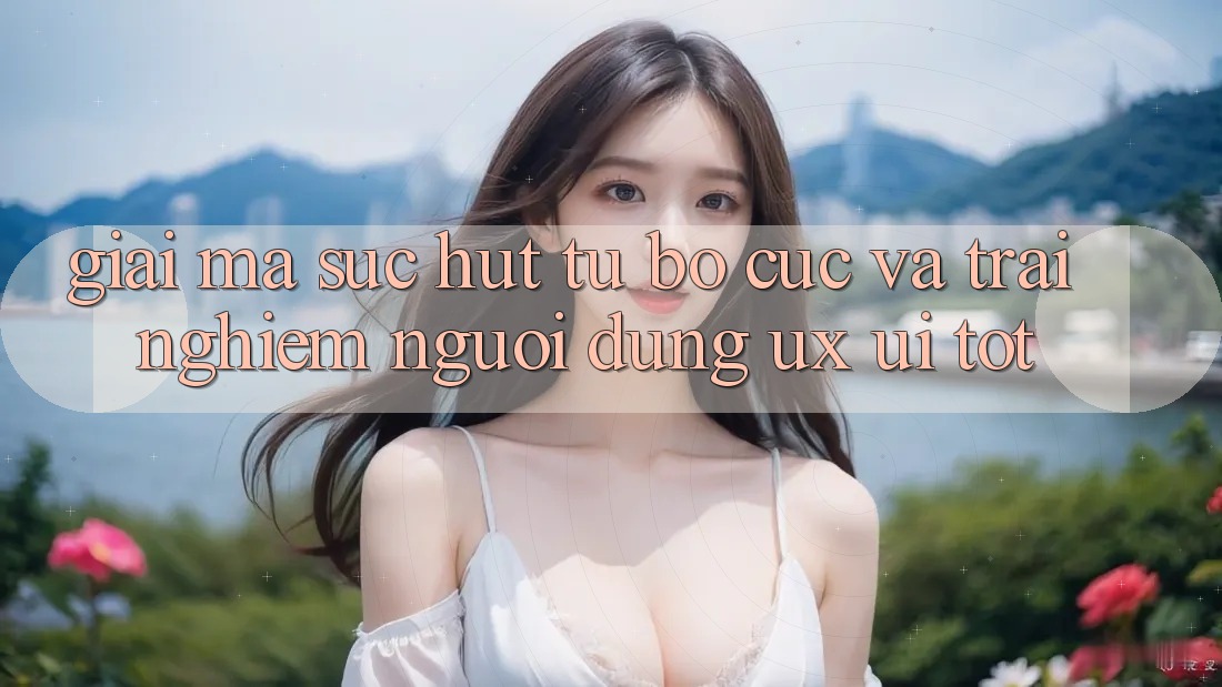 Giải Mã Sức Hút Từ Bố cục Và Trải Nghiệm Người Dùng (UX/UI) Tốt