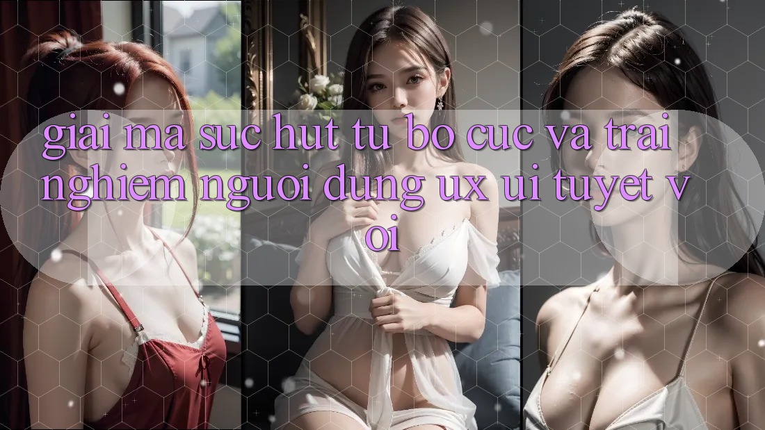 Giải Mã Sức Hút Từ Bố cục Và Trải Nghiệm Người Dùng (UX/UI) Tuyệt vời Giải Mã Sức Hút Từ Bố cục Và Trải Nghiệm Người Dùng (UX/UI) Tuyệt vời