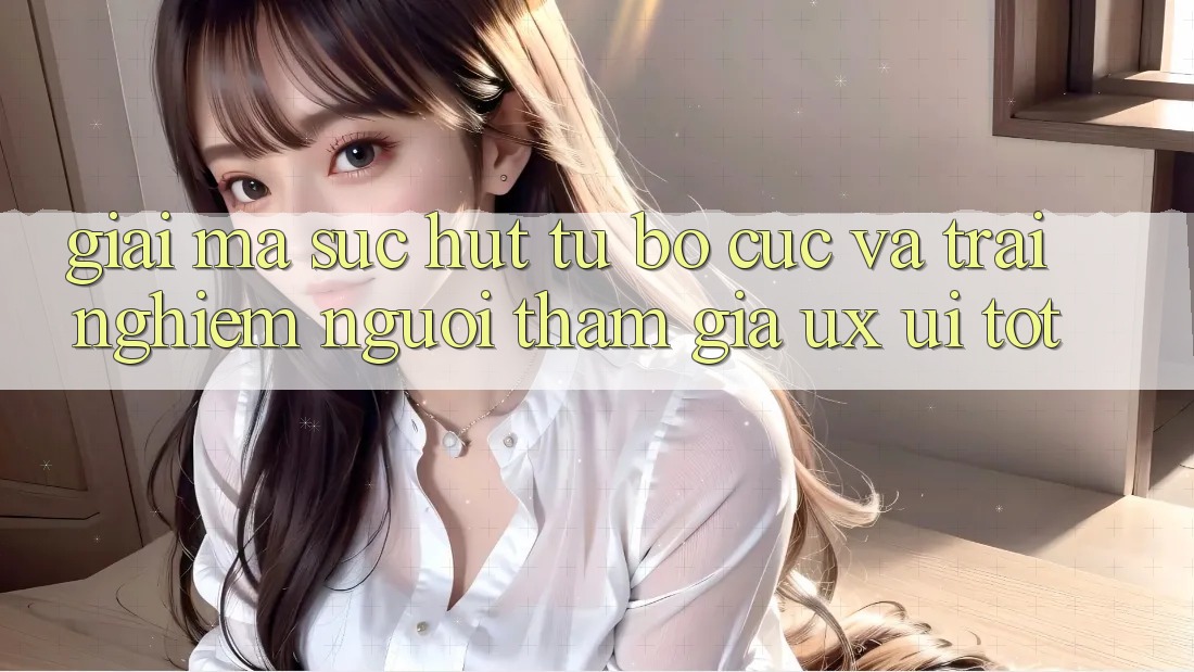 Giải Mã Sức Hút Từ Bố cục Và Trải Nghiệm Người tham gia (UX/UI) Tốt