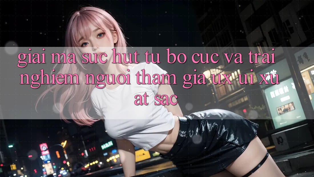Giải Mã Sức Hút Từ Bố cục Và Trải Nghiệm Người tham gia (UX/UI) Xuất sắc