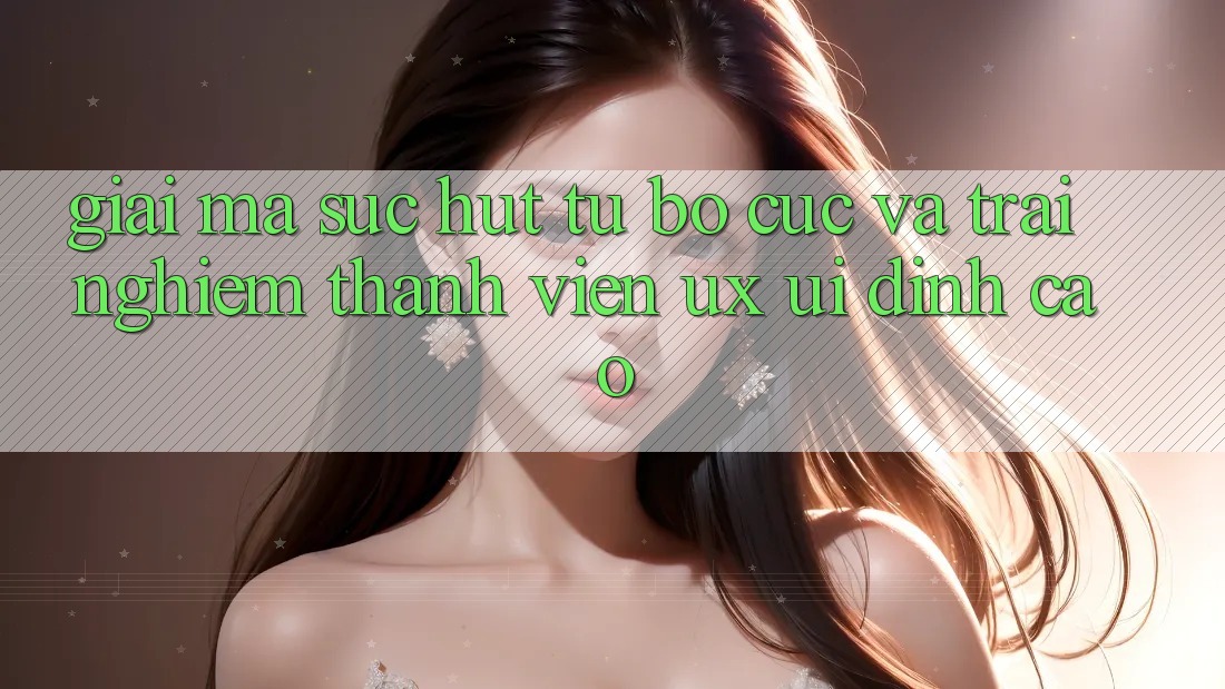 Giải Mã Sức Hút Từ Bố cục Và Trải Nghiệm Thành viên (UX/UI) Đỉnh Cao