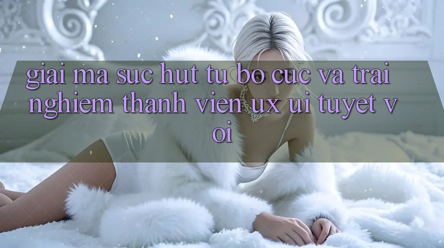 Giải Mã Sức Hút Từ Bố cục Và Trải Nghiệm Thành viên (UX/UI) Tuyệt vời