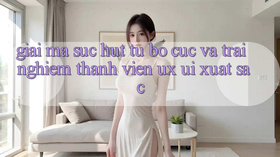 Giải Mã Sức Hút Từ Bố cục Và Trải Nghiệm Thành viên (UX/UI) Xuất sắc