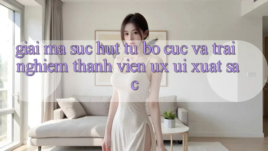 Giải Mã Sức Hút Từ Bố cục Và Trải Nghiệm Thành viên (UX/UI) Xuất sắc