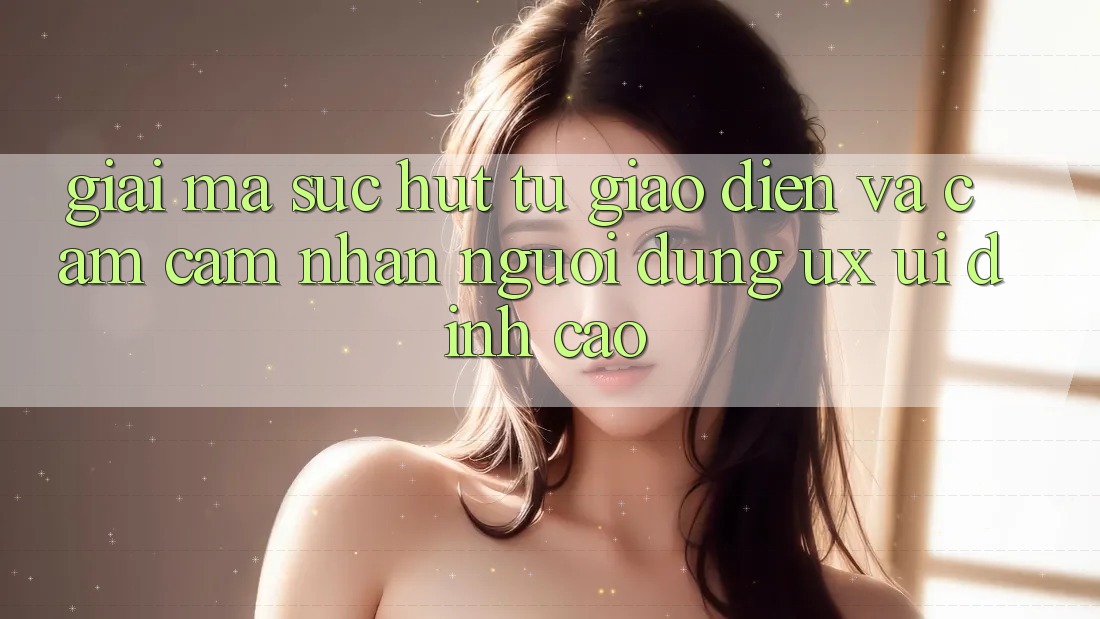 Giải Mã Sức Hút Từ Giao Diện Và Cảm cảm nhận Người Dùng (UX/UI) Đỉnh Cao