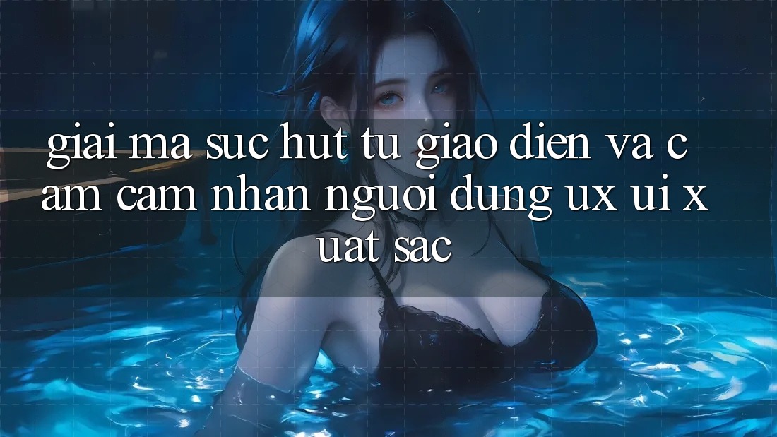 Giải Mã Sức Hút Từ Giao Diện Và Cảm cảm nhận Người Dùng (UX/UI) Xuất sắc