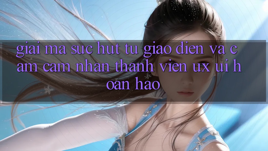 Giải Mã Sức Hút Từ Giao Diện Và Cảm cảm nhận Thành viên (UX/UI) Hoàn hảo