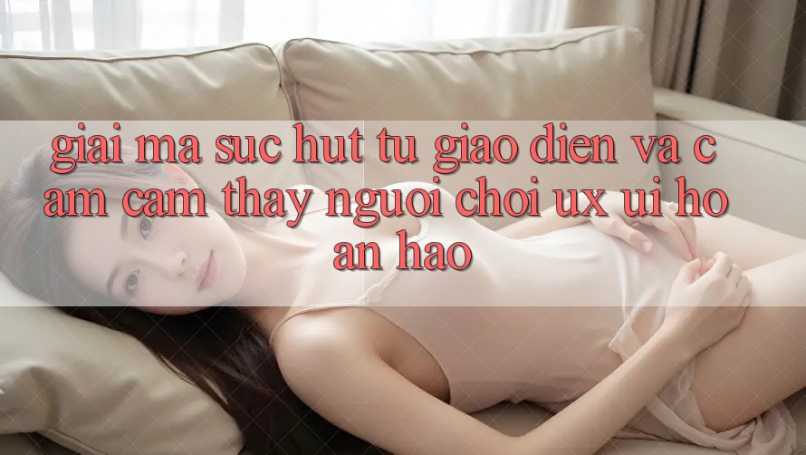 Giải Mã Sức Hút Từ Giao Diện Và Cảm cảm thấy Người chơi (UX/UI) Hoàn hảo