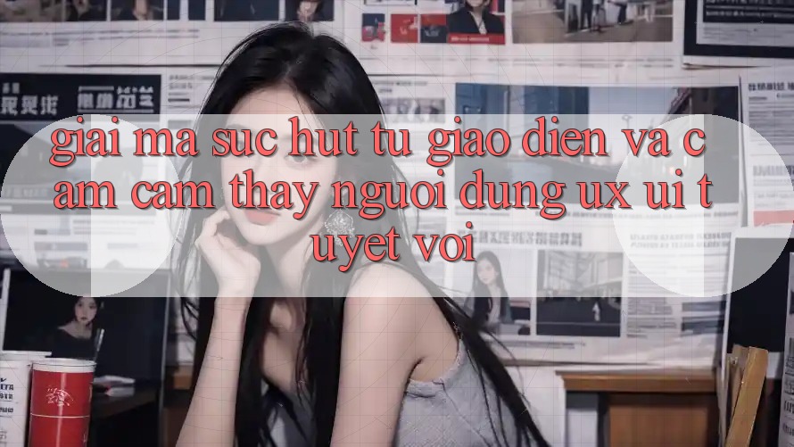 Giải Mã Sức Hút Từ Giao Diện Và Cảm cảm thấy Người Dùng (UX/UI) Tuyệt vời