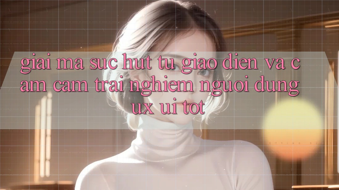 Giải Mã Sức Hút Từ Giao Diện Và Cảm cảm trải nghiệm Người Dùng (UX/UI) Tốt