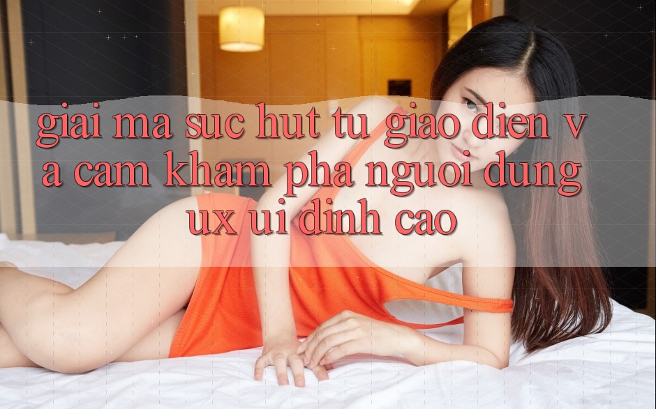 Giải Mã Sức Hút Từ Giao Diện Và Cảm khám phá Người Dùng (UX/UI) Đỉnh Cao