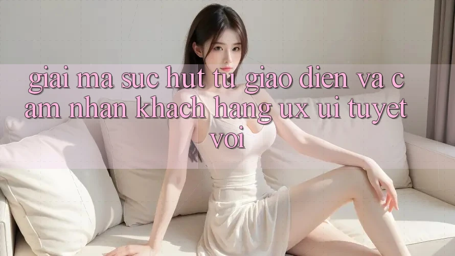 Giải Mã Sức Hút Từ Giao Diện Và Cảm nhận Khách hàng (UX/UI) Tuyệt vời