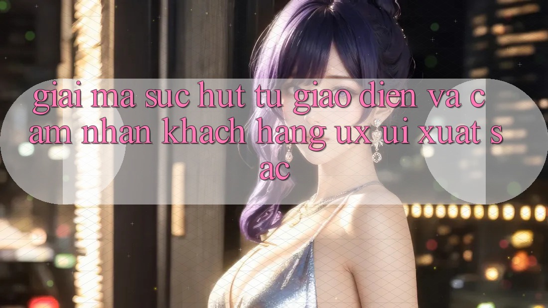 Giải Mã Sức Hút Từ Giao Diện Và Cảm nhận Khách hàng (UX/UI) Xuất sắc
