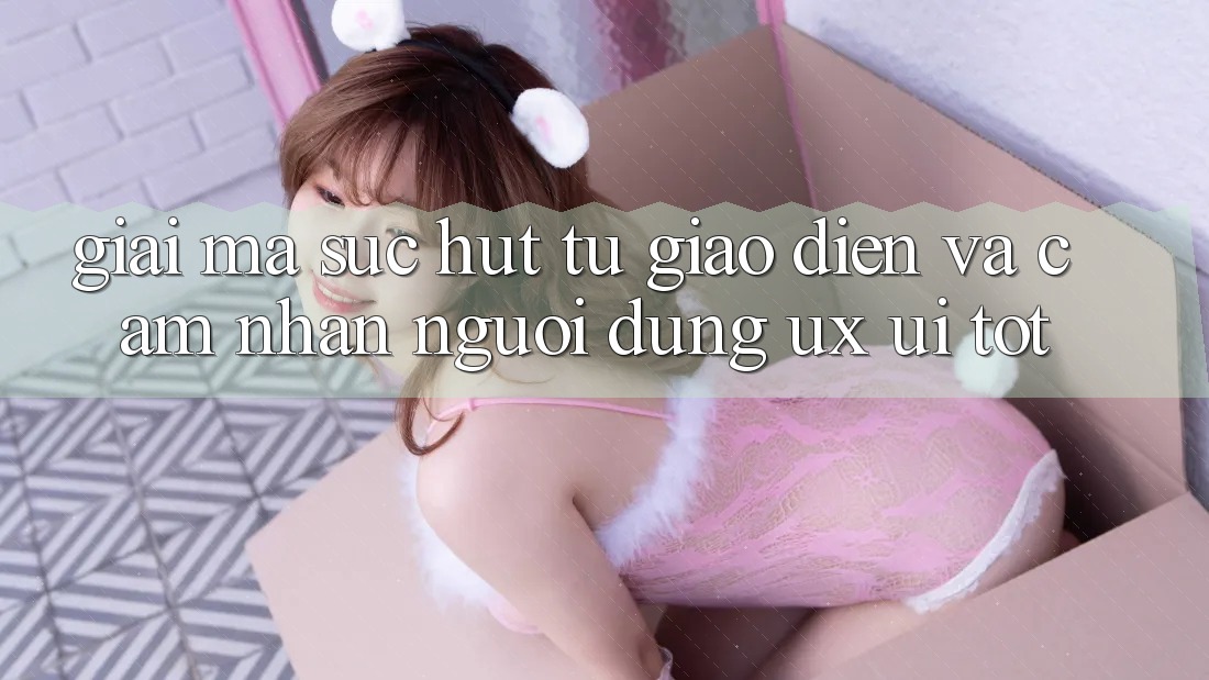 Giải Mã Sức Hút Từ Giao diện Và Cảm nhận Người Dùng (UX/UI) Tốt