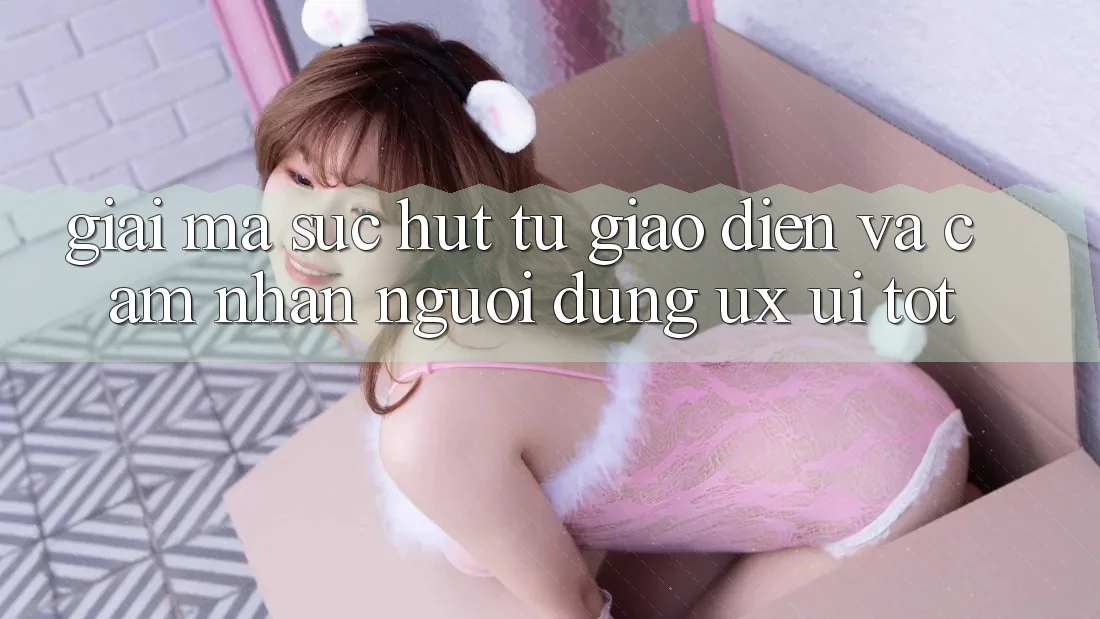 Giải Mã Sức Hút Từ Giao Diện Và Cảm nhận Người Dùng (UX/UI) Tốt