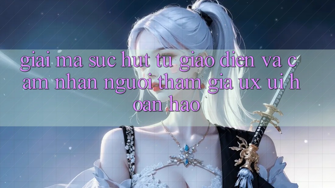 Giải Mã Sức Hút Từ Giao Diện Và Cảm nhận Người tham gia (UX/UI) Hoàn hảo