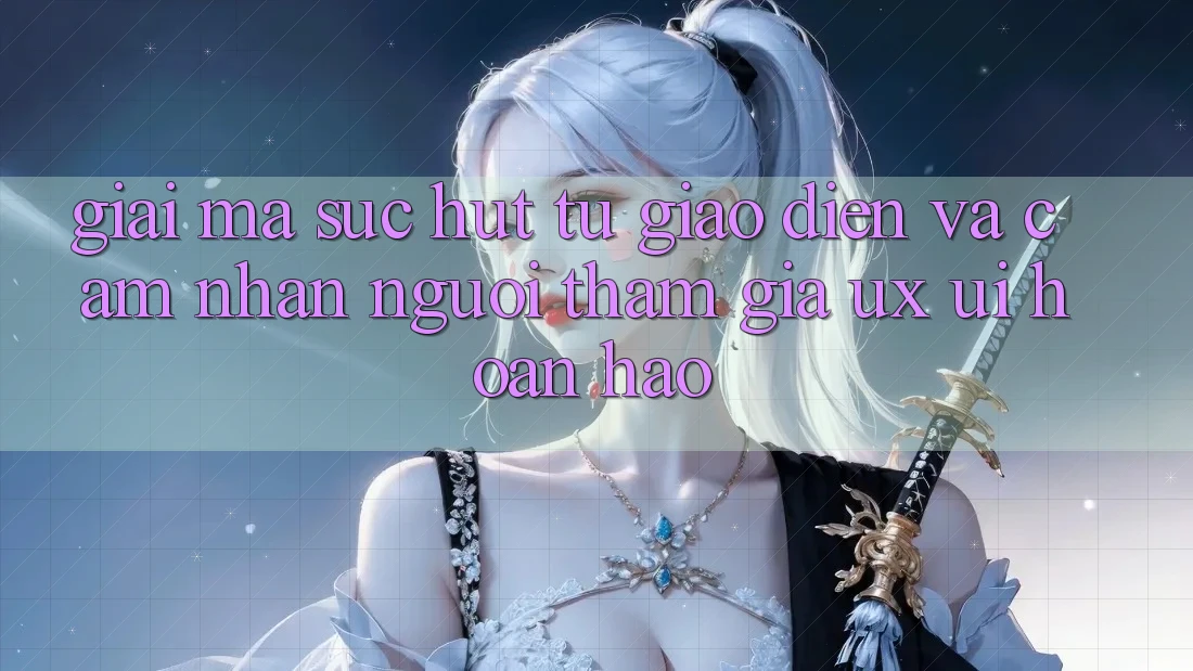 Giải Mã Sức Hút Từ Giao Diện Và Cảm nhận Người tham gia (UX/UI) Hoàn hảo