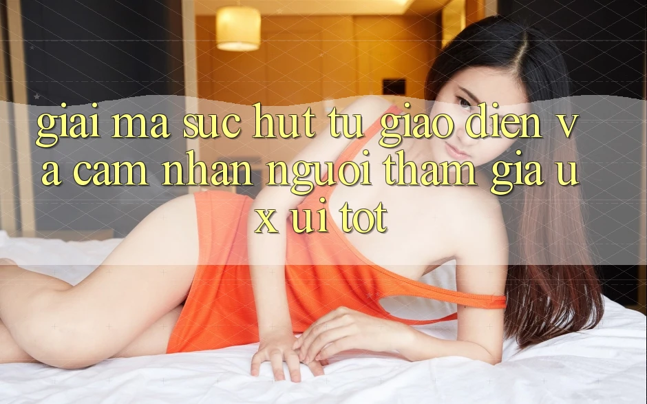 Giải Mã Sức Hút Từ Giao Diện Và Cảm nhận Người tham gia (UX/UI) Tốt
