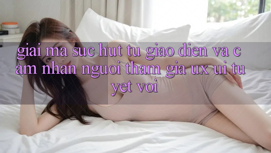 Giải Mã Sức Hút Từ Giao Diện Và Cảm nhận Người tham gia (UX/UI) Tuyệt vời