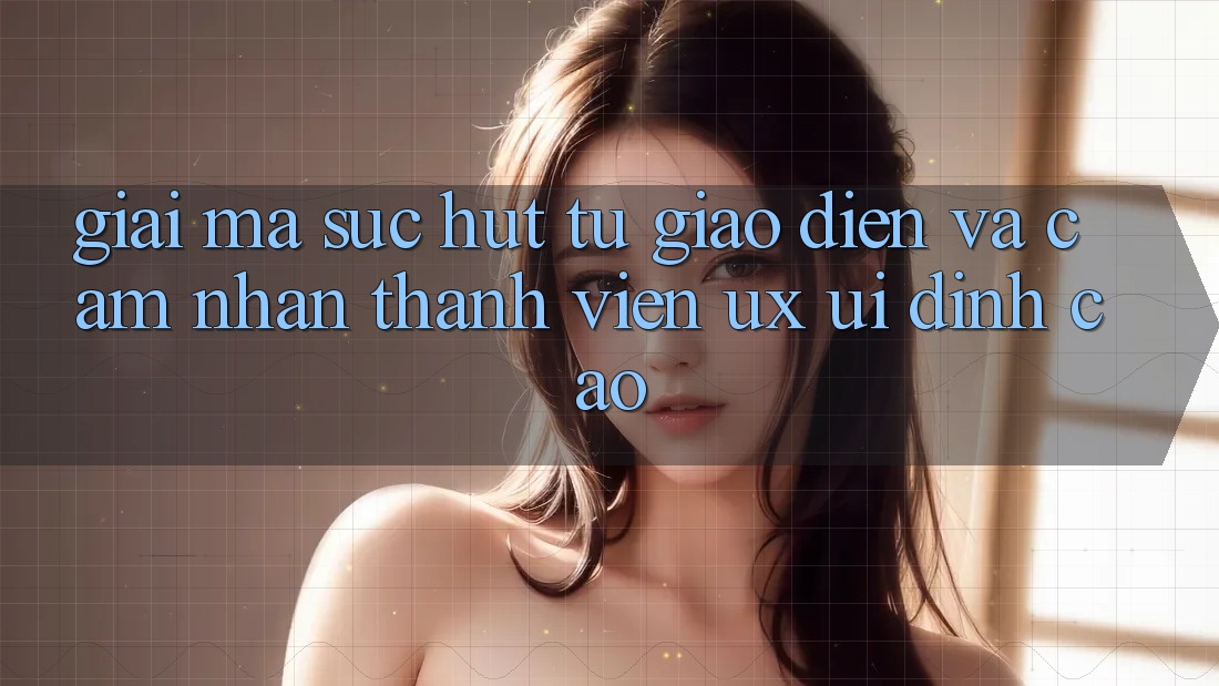 Giải Mã Sức Hút Từ Giao Diện Và Cảm nhận Thành viên (UX/UI) Đỉnh cao