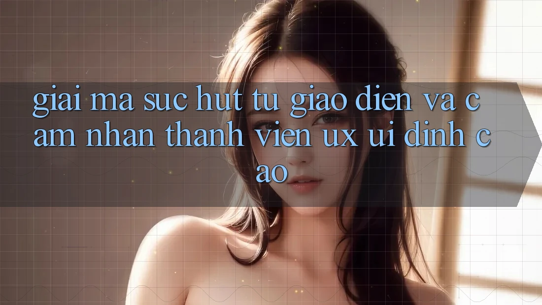Giải Mã Sức Hút Từ Giao Diện Và Cảm nhận Thành viên (UX/UI) Đỉnh Cao