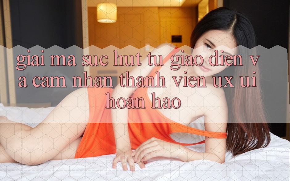 Giải Mã Sức Hút Từ Giao Diện Và Cảm nhận Thành viên (UX/UI) Hoàn hảo