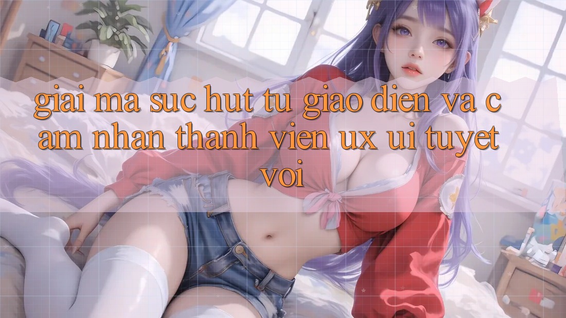 Giải Mã Sức Hút Từ Giao Diện Và Cảm nhận Thành viên (UX/UI) Tuyệt vời
