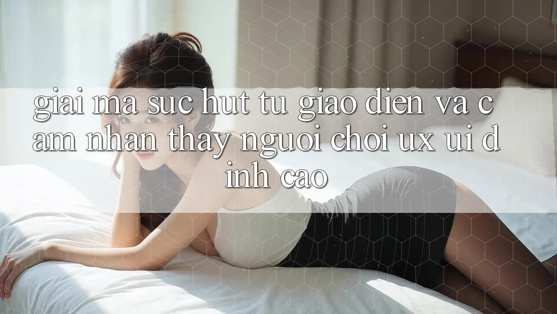 Giải Mã Sức Hút Từ Giao Diện Và Cảm nhận thấy Người chơi (UX/UI) Đỉnh cao