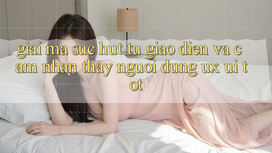 Giải Mã Sức Hút Từ Giao diện Và Cảm nhận thấy Người Dùng (UX/UI) Tốt
