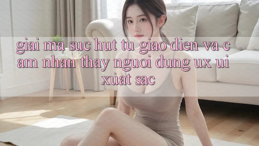 Giải Mã Sức Hút Từ Giao Diện Và Cảm nhận thấy Người Dùng (UX/UI) Xuất sắc