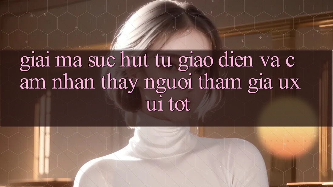 Giải Mã Sức Hút Từ Giao Diện Và Cảm nhận thấy Người tham gia (UX/UI) Tốt