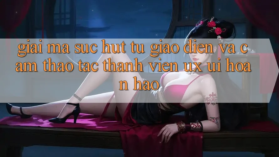 Giải Mã Sức Hút Từ Giao Diện Và Cảm thao tác Thành viên (UX/UI) Hoàn hảo