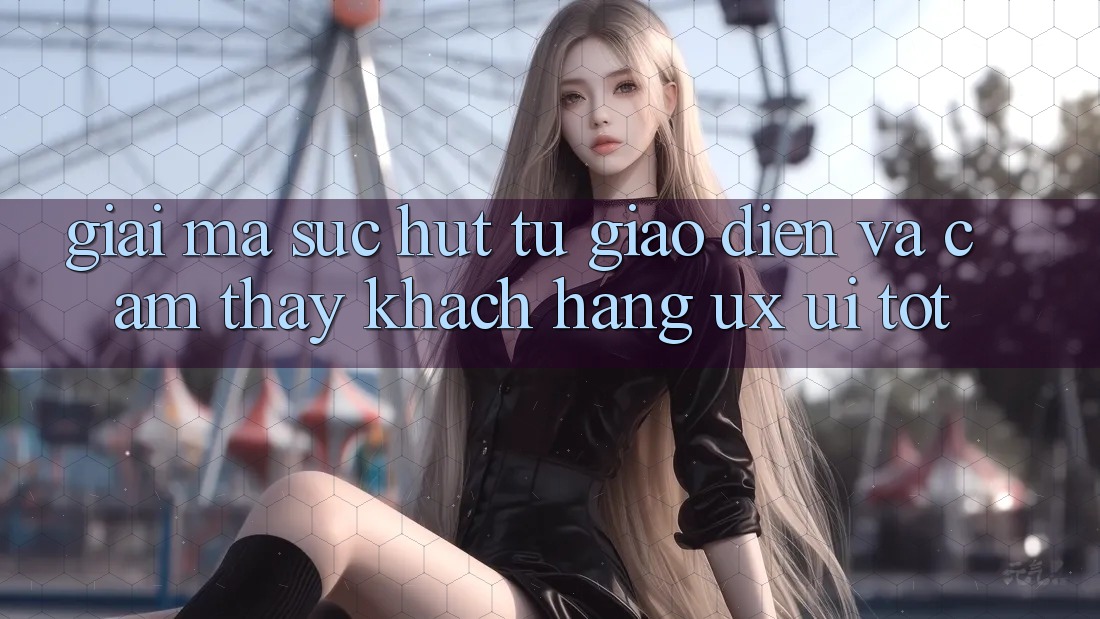 Giải Mã Sức Hút Từ Giao Diện Và Cảm thấy Khách hàng (UX/UI) Tốt