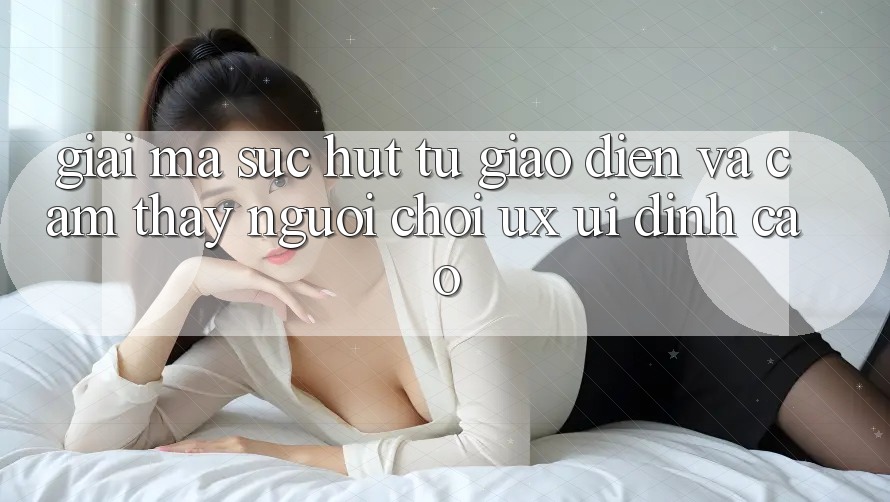 Giải Mã Sức Hút Từ Giao Diện Và Cảm thấy Người chơi (UX/UI) Đỉnh Cao