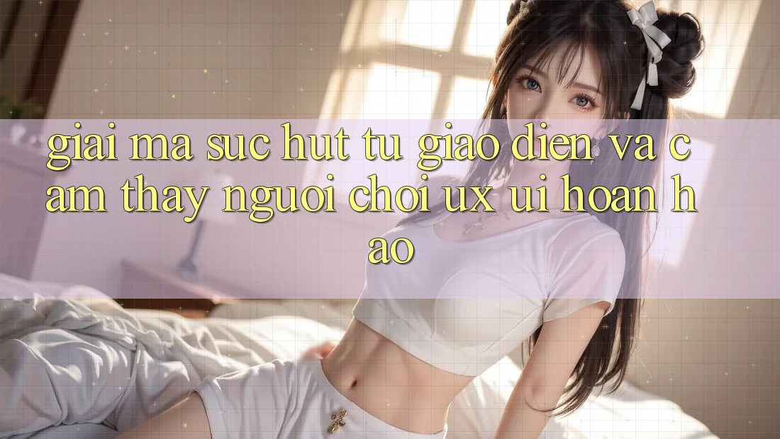 Giải Mã Sức Hút Từ Giao Diện Và Cảm thấy Người chơi (UX/UI) Hoàn hảo Giải Mã Sức Hút Từ Giao Diện Và Cảm thấy Người chơi (UX/UI) Hoàn hảo